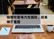 澳客足彩网站-格那坎客场力克强敌，迎来锋芒重露的简单介绍